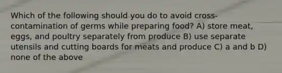 Which of the following should you do to avoid cross-contamination of germs while preparing food? A) store meat, eggs, and poultry separately from produce B) use separate utensils and cutting boards for meats and produce C) a and b D) none of the above