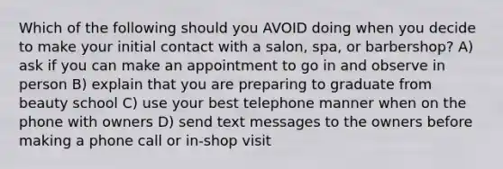 Which of the following should you AVOID doing when you decide to make your initial contact with a salon, spa, or barbershop? A) ask if you can make an appointment to go in and observe in person B) explain that you are preparing to graduate from beauty school C) use your best telephone manner when on the phone with owners D) send text messages to the owners before making a phone call or in-shop visit