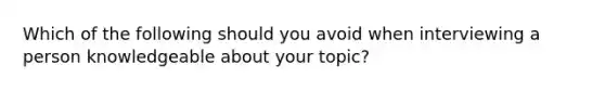 Which of the following should you avoid when interviewing a person knowledgeable about your topic?