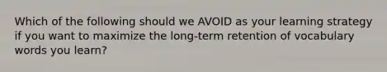 Which of the following should we AVOID as your learning strategy if you want to maximize the long-term retention of vocabulary words you learn?