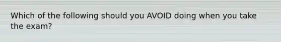 Which of the following should you AVOID doing when you take the exam?