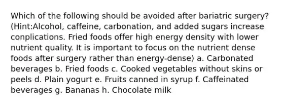 Which of the following should be avoided after bariatric surgery? (Hint:Alcohol, caffeine, carbonation, and added sugars increase conplications. Fried foods offer high energy density with lower nutrient quality. It is important to focus on the nutrient dense foods after surgery rather than energy-dense) a. Carbonated beverages b. Fried foods c. Cooked vegetables without skins or peels d. Plain yogurt e. Fruits canned in syrup f. Caffeinated beverages g. Bananas h. Chocolate milk