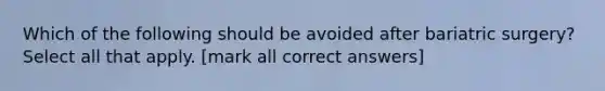 Which of the following should be avoided after bariatric surgery? Select all that apply. [mark all correct answers]