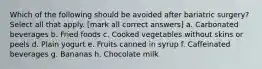 Which of the following should be avoided after bariatric surgery? Select all that apply. [mark all correct answers] a. Carbonated beverages b. Fried foods c. Cooked vegetables without skins or peels d. Plain yogurt e. Fruits canned in syrup f. Caffeinated beverages g. Bananas h. Chocolate milk