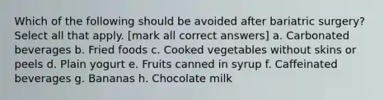 Which of the following should be avoided after bariatric surgery? Select all that apply. [mark all correct answers] a. Carbonated beverages b. Fried foods c. Cooked vegetables without skins or peels d. Plain yogurt e. Fruits canned in syrup f. Caffeinated beverages g. Bananas h. Chocolate milk