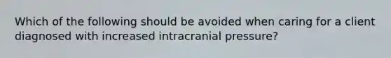 Which of the following should be avoided when caring for a client diagnosed with increased intracranial pressure?