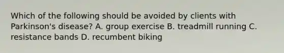 Which of the following should be avoided by clients with Parkinson's disease? A. group exercise B. treadmill running C. resistance bands D. recumbent biking