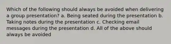 Which of the following should always be avoided when delivering a group presentation? a. Being seated during the presentation b. Taking notes during the presentation c. Checking email messages during the presentation d. All of the above should always be avoided