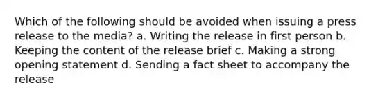 Which of the following should be avoided when issuing a press release to the media? a. Writing the release in first person b. Keeping the content of the release brief c. Making a strong opening statement d. Sending a fact sheet to accompany the release