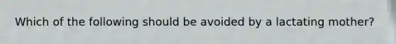 Which of the following should be avoided by a lactating mother?