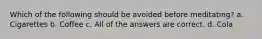 Which of the following should be avoided before meditating? a. Cigarettes b. Coffee c. All of the answers are correct. d. Cola