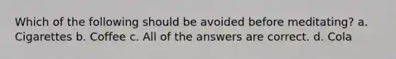 Which of the following should be avoided before meditating? a. Cigarettes b. Coffee c. All of the answers are correct. d. Cola