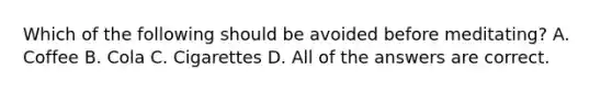 Which of the following should be avoided before meditating? A. Coffee B. Cola C. Cigarettes D. All of the answers are correct.