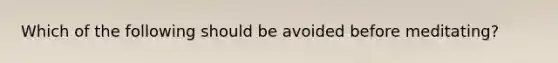 Which of the following should be avoided before meditating?