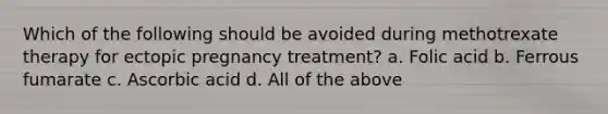 Which of the following should be avoided during methotrexate therapy for ectopic pregnancy treatment? a. Folic acid b. Ferrous fumarate c. Ascorbic acid d. All of the above