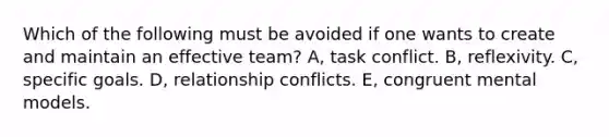 Which of the following must be avoided if one wants to create and maintain an effective team? A, task conflict. B, reflexivity. C, specific goals. D, relationship conflicts. E, congruent mental models.