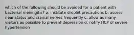 which of the following should be avoided for a patient with bacterial meningitis? a. institute droplet precautions b. assess near status and cranial nerves frequently c. allow as many visitors as possible to prevent depression d. notify HCP of severe hypertension