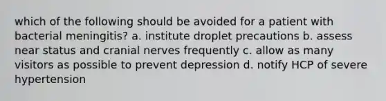 which of the following should be avoided for a patient with bacterial meningitis? a. institute droplet precautions b. assess near status and cranial nerves frequently c. allow as many visitors as possible to prevent depression d. notify HCP of severe hypertension