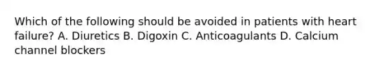 Which of the following should be avoided in patients with heart failure? A. Diuretics B. Digoxin C. Anticoagulants D. Calcium channel blockers