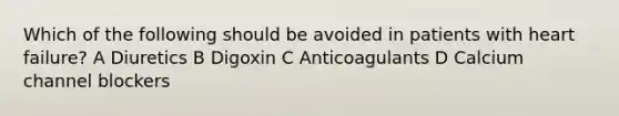 Which of the following should be avoided in patients with heart failure? A Diuretics B Digoxin C Anticoagulants D Calcium channel blockers