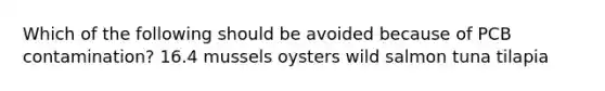 Which of the following should be avoided because of PCB contamination? 16.4 mussels oysters wild salmon tuna tilapia