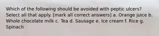 Which of the following should be avoided with peptic ulcers? Select all that apply. [mark all correct answers] a. Orange juice b. Whole chocolate milk c. Tea d. Sausage e. Ice cream f. Rice g. Spinach