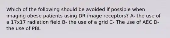 Which of the following should be avoided if possible when imaging obese patients using DR image receptors? A- the use of a 17x17 radiation field B- the use of a grid C- The use of AEC D- the use of PBL