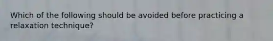 Which of the following should be avoided before practicing a relaxation technique?