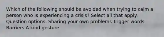 Which of the following should be avoided when trying to calm a person who is experiencing a crisis? Select all that apply. Question options: Sharing your own problems Trigger words Barriers A kind gesture