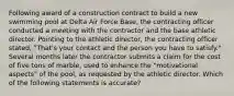 Following award of a construction contract to build a new swimming pool at Delta Air Force Base, the contracting officer conducted a meeting with the contractor and the base athletic director. Pointing to the athletic director, the contracting officer stated, "That's your contact and the person you have to satisfy." Several months later the contractor submits a claim for the cost of five tons of marble, used to enhance the "motivational aspects" of the pool, as requested by the athletic director. Which of the following statements is accurate?