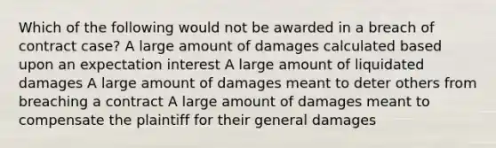 Which of the following would not be awarded in a breach of contract case? A large amount of damages calculated based upon an expectation interest A large amount of liquidated damages A large amount of damages meant to deter others from breaching a contract A large amount of damages meant to compensate the plaintiff for their general damages