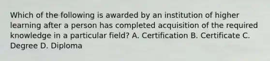 Which of the following is awarded by an institution of higher learning after a person has completed acquisition of the required knowledge in a particular field? A. Certification B. Certificate C. Degree D. Diploma