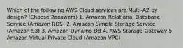 Which of the following AWS Cloud services are Multi-AZ by design? (Choose 2answers) 1. Amazon Relational Database Service (Amazon RDS) 2. Amazon Simple Storage Service (Amazon S3) 3. Amazon Dynamo DB 4. AWS Storage Gateway 5. Amazon Virtual Private Cloud (Amazon VPC)