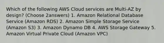 Which of the following AWS Cloud services are Multi-AZ by design? (Choose 2answers) 1. Amazon Relational Database Service (Amazon RDS) 2. Amazon Simple Storage Service (Amazon S3) 3. Amazon Dynamo DB 4. AWS Storage Gateway 5. Amazon Virtual Private Cloud (Amazon VPC)