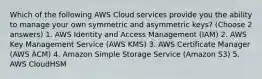 Which of the following AWS Cloud services provide you the ability to manage your own symmetric and asymmetric keys? (Choose 2 answers) 1. AWS Identity and Access Management (IAM) 2. AWS Key Management Service (AWS KMS) 3. AWS Certificate Manager (AWS ACM) 4. Amazon Simple Storage Service (Amazon S3) 5. AWS CloudHSM