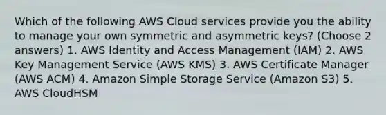 Which of the following AWS Cloud services provide you the ability to manage your own symmetric and asymmetric keys? (Choose 2 answers) 1. AWS Identity and Access Management (IAM) 2. AWS Key Management Service (AWS KMS) 3. AWS Certificate Manager (AWS ACM) 4. Amazon Simple Storage Service (Amazon S3) 5. AWS CloudHSM