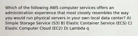 Which of the following AWS computer services offers an administration experience that most closely resembles the way you would run physical servers in your own local data center? A) Simple Storage Service (S3) B) Elastic Container Service (ECS) C) Elastic Computer Cloud (EC2) D) Lambda q