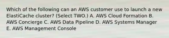 Which of the following can an AWS customer use to launch a new ElastiCache cluster? (Select TWO.) A. AWS Cloud Formation B. AWS Concierge C. AWS Data Pipeline D. AWS Systems Manager E. AWS Management Console