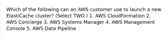 Which of the following can an AWS customer use to launch a new ElastiCache cluster? (Select TWO.) 1. AWS CloudFormation 2. AWS Concierge 3. AWS Systems Manager 4. AWS Management Console 5. AWS Data Pipeline