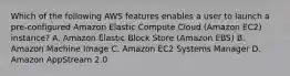 Which of the following AWS features enables a user to launch a pre-configured Amazon Elastic Compute Cloud (Amazon EC2) instance? A. Amazon Elastic Block Store (Amazon EBS) B. Amazon Machine Image C. Amazon EC2 Systems Manager D. Amazon AppStream 2.0