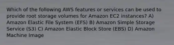 Which of the following AWS features or services can be used to provide root storage volumes for Amazon EC2 instances? A) Amazon Elastic File System (EFS) B) Amazon Simple Storage Service (S3) C) Amazon Elastic Block Store (EBS) D) Amazon Machine Image