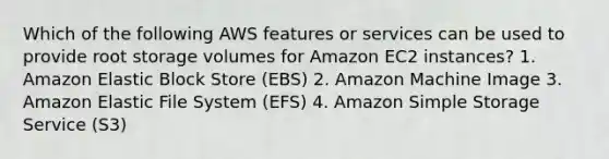 Which of the following AWS features or services can be used to provide root storage volumes for Amazon EC2 instances? 1. Amazon Elastic Block Store (EBS) 2. Amazon Machine Image 3. Amazon Elastic File System (EFS) 4. Amazon Simple Storage Service (S3)