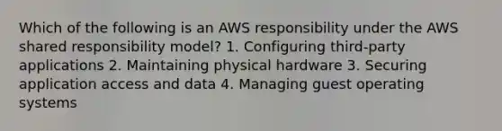 Which of the following is an AWS responsibility under the AWS shared responsibility model? 1. Configuring third-party applications 2. Maintaining physical hardware 3. Securing application access and data 4. Managing guest operating systems