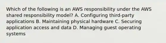 Which of the following is an AWS responsibility under the AWS shared responsibility model? A. Configuring third-party applications B. Maintaining physical hardware C. Securing application access and data D. Managing guest operating systems