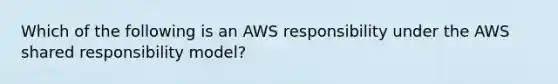 Which of the following is an AWS responsibility under the AWS shared responsibility model?