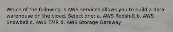 Which of the following is AWS services allows you to build a data warehouse on the cloud. Select one: a. AWS Redshift b. AWS Snowball c. AWS EMR d. AWS Storage Gateway