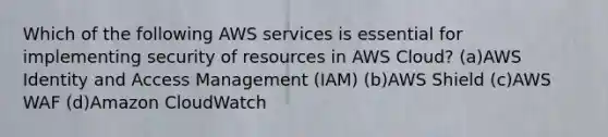 Which of the following AWS services is essential for implementing security of resources in AWS Cloud? (a)AWS Identity and Access Management (IAM) (b)AWS Shield (c)AWS WAF (d)Amazon CloudWatch