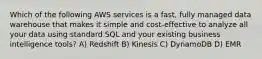 Which of the following AWS services is a fast, fully managed data warehouse that makes it simple and cost-effective to analyze all your data using standard SQL and your existing business intelligence tools? A) Redshift B) Kinesis C) DynamoDB D) EMR