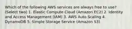 Which of the following AWS services are always free to use? (Select two) 1. Elastic Compute Cloud (Amazon EC2) 2. Identity and Access Management (IAM) 3. AWS Auto Scaling 4. DynamoDB 5. Simple Storage Service (Amazon S3)