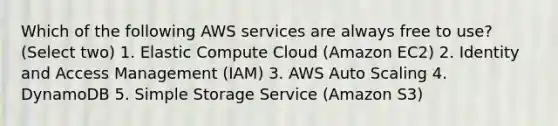 Which of the following AWS services are always free to use? (Select two) 1. Elastic Compute Cloud (Amazon EC2) 2. Identity and Access Management (IAM) 3. AWS Auto Scaling 4. DynamoDB 5. Simple Storage Service (Amazon S3)